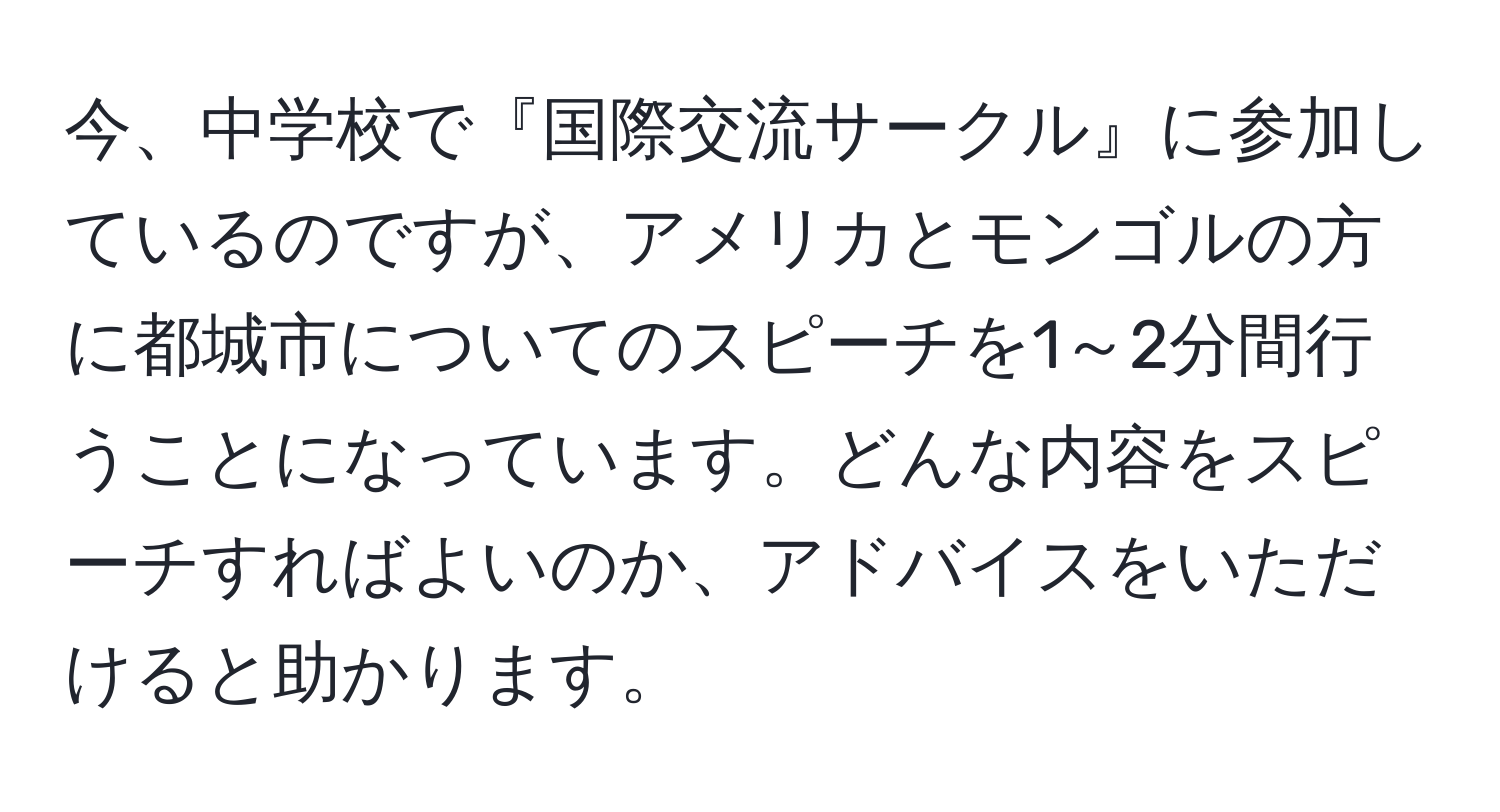 今、中学校で『国際交流サークル』に参加しているのですが、アメリカとモンゴルの方に都城市についてのスピーチを1～2分間行うことになっています。どんな内容をスピーチすればよいのか、アドバイスをいただけると助かります。