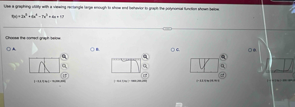 Use a graphing utility with a viewing rectangle large enough to show end behavior to graph the polynomial function shown below.
f(x)=2x^5+6x^4-7x^3+4x+17
Choose the correct graph below.
A.
B.
C.
D.
[-2,2,1] by[-19,200,200] [ - 1800,200,200] [-2,2,1] by [15,19,1) [ - 1 :4,1) by ( - 200,1800,2
[-8,4,1]by