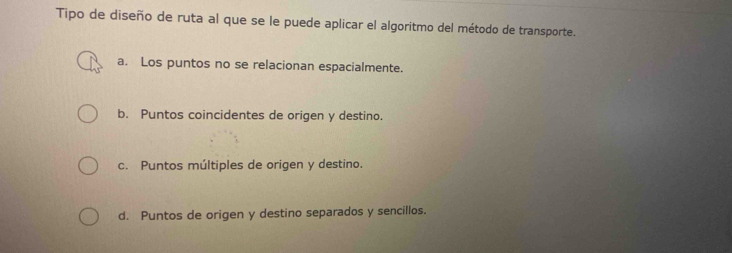 Tipo de diseño de ruta al que se le puede aplicar el algoritmo del método de transporte.
a. Los puntos no se relacionan espacialmente.
b. Puntos coincidentes de origen y destino.
c. Puntos múltiples de origen y destino.
d. Puntos de origen y destino separados y sencillos.