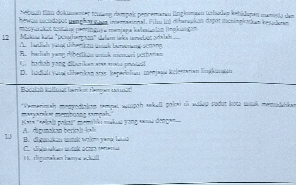 Sebuah film dokumenter tentang dampak pencemaran lingkungan terhadap kehidupan manusia dan
hewan mendapat penghargaan internasional. Film ini diharapkan dapat meningkatkan kesadaran
masyarakat tentang pentingnya menjaga kelestarian lingkungan.
12 Makna kata "penghargaan" dalam teks tersebut adalah ....
A. hadiah yang diberikan untuk bersenang-senang
B. hadiah yang diberikan untuk mencari perhatian
C. hadiah yang diberikan atas suatu prestasi
D. hadiah yang diberikan atas kepedulian menjaga kelestarian lingkungan
Bacalah kalimat berikut dengan cermat!
"Pemerintah menyediakan tempat sampah sekali pakai di setiap sudut kota untuk memudahkan
masyarakat membuang sampah."
Kata "sekali pakai" memiliki makna yang sama dengan...
A. digunakan berkali-kali
13 B. digunakan untuk waktu yang lama
C. digunakan untuk acara tertentu
D. digunakan hanya sekali