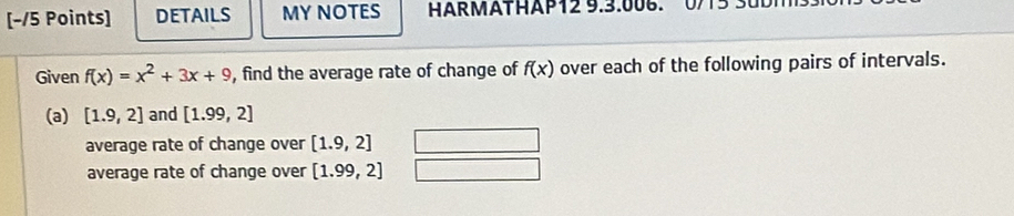 DETAILS MY NOTES HARMATHAP12 9.3.006.0/13 3 
Given f(x)=x^2+3x+9 , find the average rate of change of f(x) over each of the following pairs of intervals. 
(a) [1.9,2] and [1.99,2]
average rate of change over [1.9,2]
average rate of change over [1.99,2]