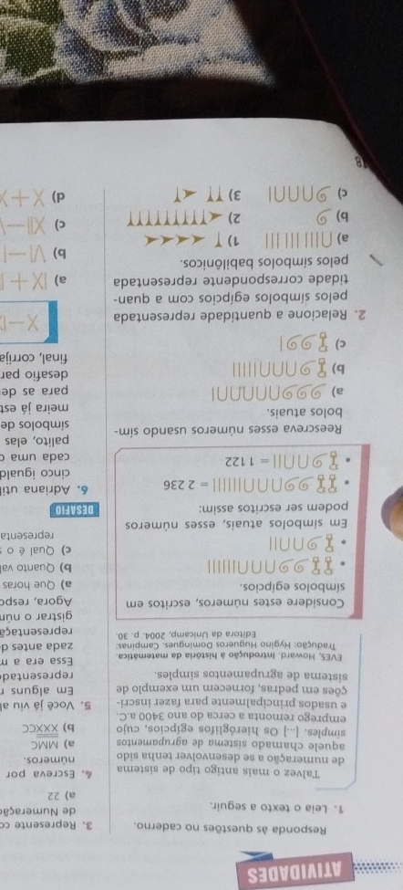 ATIVIDADES
Responda às questões no caderno. 3. Represente c
1. Leia o texto a seguir. de Numeração
a) 22
Talvez o mais antigo tipo de sistema ， Escreva por
de numeração a se desenvolver tenha sido números.
aquele chamado sístema de agrupamentos a) MMC
simples. [...] Os hieróglifos egípcios, cujo b) overline overline XXXCC
emprego remonta a cerca do ano 3400 a.C.
e usados principalmente para fazer inscri- 5. Você já viu al
ções em pedras, fornecem um exemplo de Em alguns r
sistema de agrupamentos simples representad
EVES, Howard. Introdução à história da matemática. Essa era a m
Tradução: Hygino Hugueros Domingues. Campinas: zada antes d
Editora da Unicamp, 2004. p. 30. representaçã
gistrar o nún
Considere estes números, escritos em Agora, resp
símbolos egípcios. a) Que horas
1 99∩∩∩III' b) Quanto va
∩NⅡI c) Qual éo 
Em símbolos atuais, esses números representa
podem ser escritos assim: DESAFIO
89000001111 =2236 6. Adriana uti
cinco iguald
89∩ n11=1122
cada uma c
Reescreva esses números usando sím- palito, elas
símbolos de
bolos atuais. meira já est
a) 2NNNNN para as de
b)
desafio par
final, corrija
c) (0)
2. Relacione a quantidade representada X-1
pelos símbolos egípcios com a quan-
tidade correspondente representada a) IX+I
pelos símbolos babilônicos.
b) V1-1
a) ∩ [||||||| 1) T∠ AAA
b)
2) ∠ TTTTTTTT c) X||_ |
c) 3) TT
d) X+Y
1B