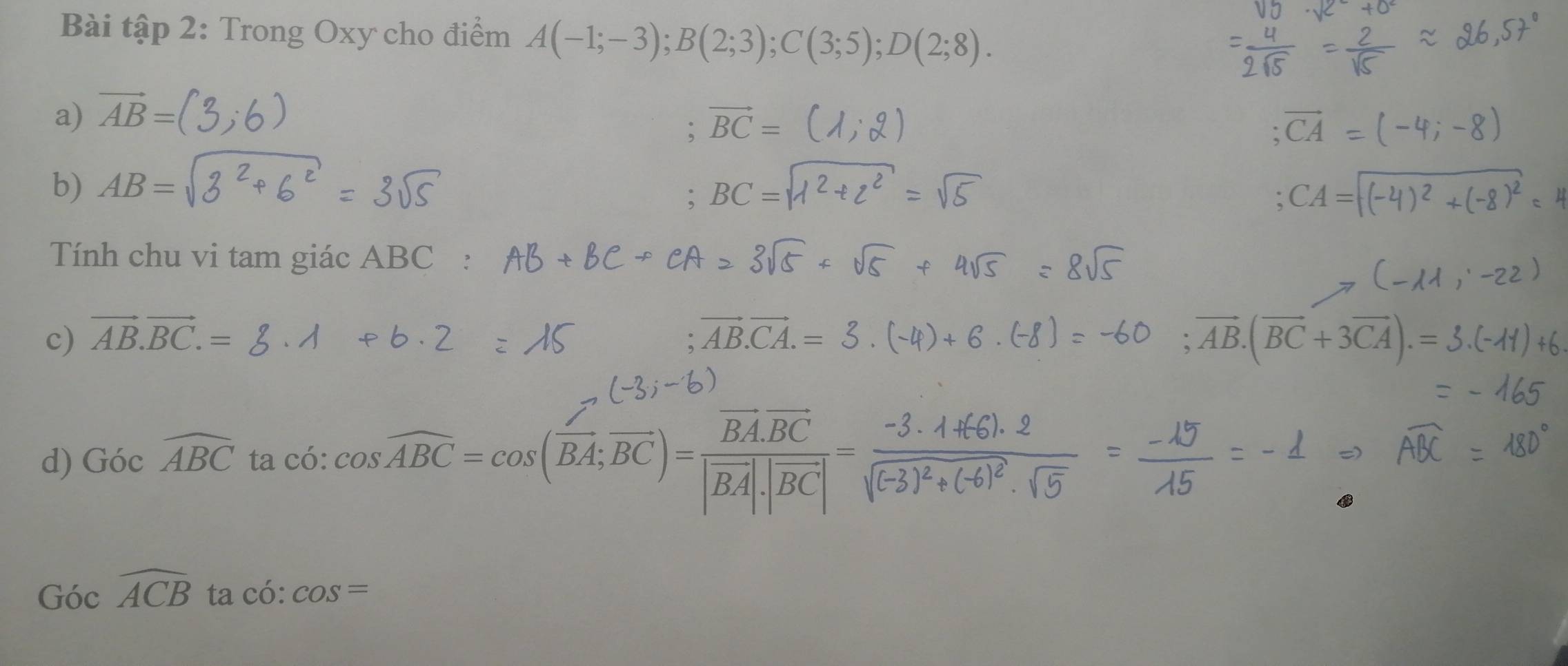 Bài tập 2: Trong Oxy cho điểm A(-1;-3); B(2;3); C(3;5); D(2;8). 
a) vector AB=
b) AB=
Tính chu vi tam giác ABC : 
c) vector AB.vector BC.= vector AB.(vector BC+3vector CA).=
d) Gocwidehat ABC ta có: cos widehat ABC=cos (vector BA;vector BC)=frac vector BA.vector BC|vector BA|.|vector BC|=
Gocwidehat ACBtacwidehat c :cos =