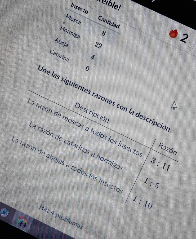 Weible! 
Insecto Cantidad 
Mosca 
Hormiga
8
Abeja
22
2
Catarina
4
6
ne las siguientes razones con la descripció 
Descripción 
a razón de moscas a todos los insecto 3:11
Razón 
la razón de catarinas a hormiga 1:5
a razón de abejas a todos los insecto
1:10
Haz 4 problema