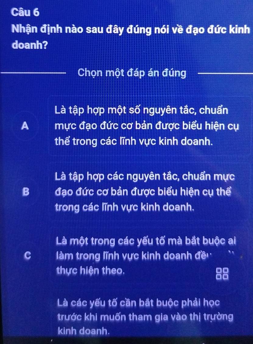 Nhận định nào sau đây đúng nói về đạo đức kinh
doanh?
Chọn một đáp án đúng
Là tập hợp một số nguyên tắc, chuẩn
A mực đạo đức cơ bản được biểu hiện cụ
thể trong các lĩnh vực kinh doanh.
Là tập hợp các nguyên tắc, chuẩn mực
B đạo đức cơ bản được biểu hiện cụ thể
trong các lĩnh vực kinh doanh.
Là một trong các yếu tố mà bắt buộc ai
C àm trong lĩnh vực kinh doanh đề
thực hiện theo.
Là các yếu tố cần bắt buộc phải học
trước khi muốn tham gia vào thị trường
kinh doanh.