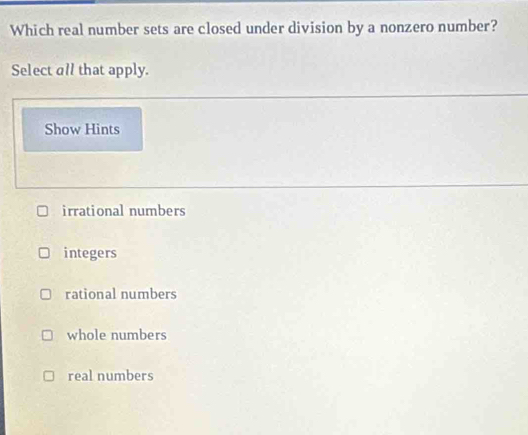 Which real number sets are closed under division by a nonzero number?
Select all that apply.
Show Hints
irrational numbers
integers
rational numbers
whole numbers
real numbers