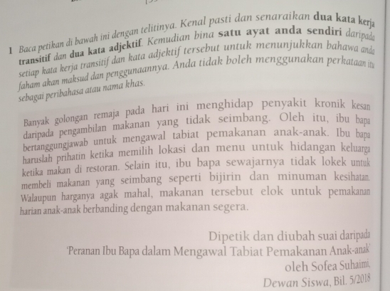 Baca petikan di bawah ini dengan telitinya. Kenal pasti dan senaraikan dua kata kerja 
transitif dan dua kata adjektif. Kemudian bina satu ayat anda sendiri daripoda 
setiap kata kerja transitif dan kata adjektif tersebut untuk menunjukkan bahawa anda 
faham akan maksud dan penggunaannya. Anda tidak boleh menggunakan perkataan it 
sebagai peribahasa atau nama khas. 
Banyak golongan remaja pada hari ini menghidap penyakit kronik kesan 
daripada pengambilan makanan yang tidak seimbang. Oleh itu, ibu bapa 
bertanggungjawab untuk mengawal tabiat pemakanan anak-anak. Ibu bapa 
haruslah prihatin ketika memilih lokasi dan menu untuk hidangan keluarga 
ketika makan di restoran. Selain itu, ibu bapa sewajarnya tidak lokek untuk 
membeli makanan yang seimbang seperti bijirin dan minuman kesihatan. 
Walaupun harganya agak mahal, makanan tersebut elok untuk pemakanan 
harian anak-anak berbanding dengan makanan segera. 
Dipetik dan diubah suai daripada 
'Peranan Ibu Bapa dalam Mengawal Tabiat Pemakanan Anak-anak' 
oleh Sofea Suhaimi, 
Dewan Siswa, Bil. 5/2018