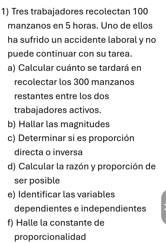 Tres trabajadores recolectan 100
manzanos en 5 horas. Uno de ellos 
ha sufrido un accidente laboral y no 
puede continuar con su tarea. 
a) Calcular cuánto se tardará en 
recolectar los 300 manzanos 
restantes entre los dos 
trabajadores activos. 
b) Hallar las magnitudes 
c) Determinar si es proporción 
directa o inversa 
d) Calcular la razón y proporción de 
ser posible 
e) Identificar las variables 
dependientes e independientes 
f) Halle la constante de 
proporcionalidad