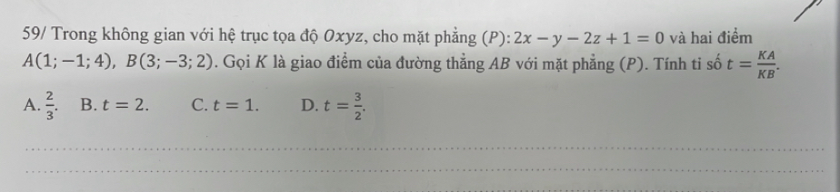 59/ Trong không gian với hệ trục tọa độ Oxyz, cho mặt phẳng (P): 2x-y-2z+1=0 và hai điểm
A(1;-1;4), B(3;-3;2). Gọi K là giao điểm của đường thẳng AB với mặt phẳng (P). Tính tỉ số t= KA/KB .
A.  2/3 . B. t=2. C. t=1. D. t= 3/2 . 
_
_