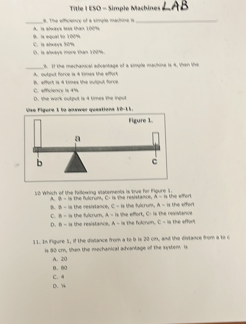 Title I ESO - Simple Machines_
_8. The efficiency of a simple machine is_
A. is always less than 100%
B. is equal to 100%
C. is always 50%
D. is always more than 100%.
_9. If the mechanical advantage of a simple machine is 4, then the
A. output force is 4 times the effort
B. effort is 4 times the output force
C. efficiency is 4%
D. the work output is 4 times the input
Use Figure 1 to answer questions 10-11.
10 Which of the following statements is true for Figure 1.
A、 B= Is the fulcrum, G= is the resistance, A= is the effort
B、 B= is the resistance, C= is the fulcrum, A= is the effort
C、 B= ls the fulcrum, A= is the effort, G= is the resistance
D、 B-is the resistance, A= is the fulcrum, C= is the effort
11. In Figure 1, if the distance from a to b is 20 cm, and the distance from a to c
is 80 cm, then the mechanical advantage of the system is
A、 20
B、 80
C、 4
D、 14