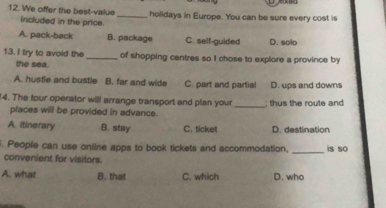 Dunxed
12. We offer the best-value_ holidays in Europe. You can be sure every cost is
included in the price.
A. pack-back B. package C. self-guided D. solo
13. I try to avoid the _of shopping centres so I chose to explore a province by
the sea.
A. hustle and bustle B. far and wide C. part and partial D. ups and downs
14. The tour operator will arrange transport and plan your _; thus the route and
places will be provided in advance.
A itinerary B. stay C. ticket D. destination
. People can use online apps to book tickets and accommodation, _is so
convenient for visitors.
A, what B. that C. which D. who