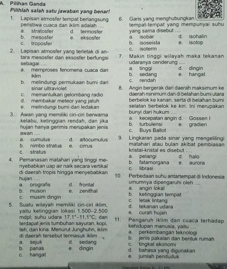 Pilihan Ganda
Pilihlah salah satu jawaban yang benar!
1. Lapisan atmosfer tempat berlangsung 6. Garis yang menghubungkan
peristiwa cuaca dan iklim adalah .... tempat-tempat yang mempunyai suhu
a. stratosfer d. termosfer yang sama disebut ....
b. mesosfer e. eksosfer a. isobar d. isohalin
c. troposfer b. isoseista e. isotop
2. Lapisan atmosfer yang terletak di an- c. isoterm
tara mesosfer dan eksosfer berfungsi 7. Makin tinggi wilayah maka tekanan
sebagai .... udaranva cenderung ....
a. memproses fenomena cuaca dan b， sedang a tinggi e. hangat d. dingin
iklim
b. melindungi permukaan bumi dari c. rendah
sinar ultraviolet 8. Angin bergerak dari daerah maksimum ke
c. memantulkan gelombang radio daerah minimum dan di belahan bumi utara
d. membakar meteor yang jatuh berbelok ke kanan, serta di belahan bumi
e. melindungi bumi dari ledakan selatan berbelok ke kiri. Ini merupakan
3. Awan yang memiliki ciri-ciri berwarna bunyi dari hukum a. kecepatan angin d. Gossen I
kelabu, ketinggian rendah, dan jika
hujan hanya gerimis merupakan jenis b. turbulensi e. gradien
awan .... c. Buys Ballot
a. cumulus d. altocumulus 9. Lingkaran pada sinar yang mengelilingi
b. nimbo stratus e. cirrus matahari atau bulan akibat pembiasan
c. stratus kristal-kristal es disebut ....
4. Pemanasan matahari yang tinggi me- a. pelangi b. fatamorgana d. halo e. aurora
nyebabkan uap air naik secara vertikal c. librasi
di daerah tropis hingga menyebabkan 10. Perbedaan suhu antartempat di Indonesia
huian ..
a orografis d. frontal umumnya dipengaruhi oleh ....
b. muson e. zenithal a. angin lokal
c. musim dingin c. letak lintang b. ketinggian tempat
5. Suatu wilayah memiliki ciri-ciri iklim, d. tekanan udara
yaitu ketinggian lokasi 1.500-2.500 e. curah hujan
mdpl; suhu udara 17.1°-11.1°C; dan
terdapat jenis tumbuhan sayuran, kopi, 11. Pengaruh iklim dan cuaca terhadap
kehidupan manusia, yaitu ,...
teh, dan kina. Menurut Junghuhn, iklim a. perkembangan teknologi
di daerah tersebut termasuk iklim '' b. jenis pakaian dan bentuk rumah
a sejuk d. sedang c. tingkat ekonomi
b. panas e dingin d. bahasa yang digunakan
c. hangat e. jumlah penduduk
Geograf Kelas X - 2/ PN