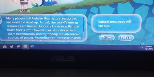 Many people still believe that natural resources
will never be used up. Actual, the world's energy Natural resources will
resources are limited. Nobody know exactly how
much fuel is left. However, we also should use run out.
them economically and try finding out alternative
sources of power. According for Professor Marvin True False
V204