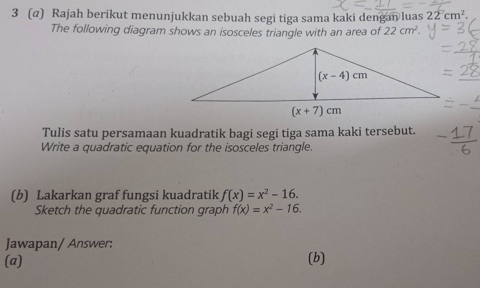 3 (α) Rajah berikut menunjukkan sebuah segi tiga sama kaki dengan luas 22cm^2.
The following diagram shows an isosceles triangle with an area of 22cm^2.
Tulis satu persamaan kuadratik bagi segi tiga sama kaki tersebut.
Write a quadratic equation for the isosceles triangle.
(b) Lakarkan graf fungsi kuadratik f(x)=x^2-16.
Sketch the quadratic function graph f(x)=x^2-16.
Jawapan/ Answer:
(a)
(b)