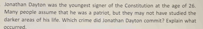 Jonathan Dayton was the youngest signer of the Constitution at the age of 26. 
Many people assume that he was a patriot, but they may not have studied the 
darker areas of his life. Which crime did Jonathan Dayton commit? Explain what 
occurred.