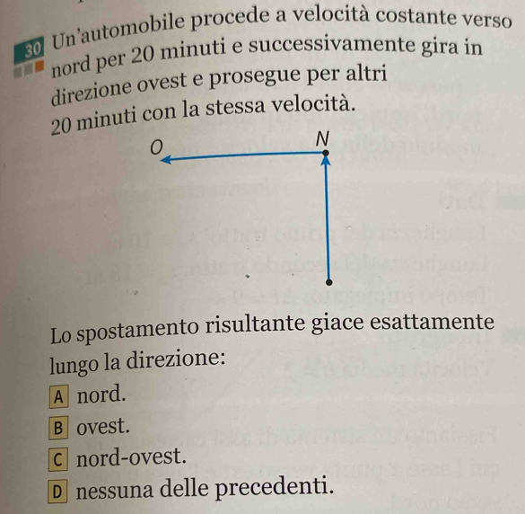 Un automobile procede a velocità costante verso
nord per 20 minuti e successivamente gira in
direzione ovest e prosegue per altri
20 minuti con la stessa velocità.
Lo spostamento risultante giace esattamente
lungo la direzione:
A nord.
B ovest.
c nord-ovest.
D nessuna delle precedenti.