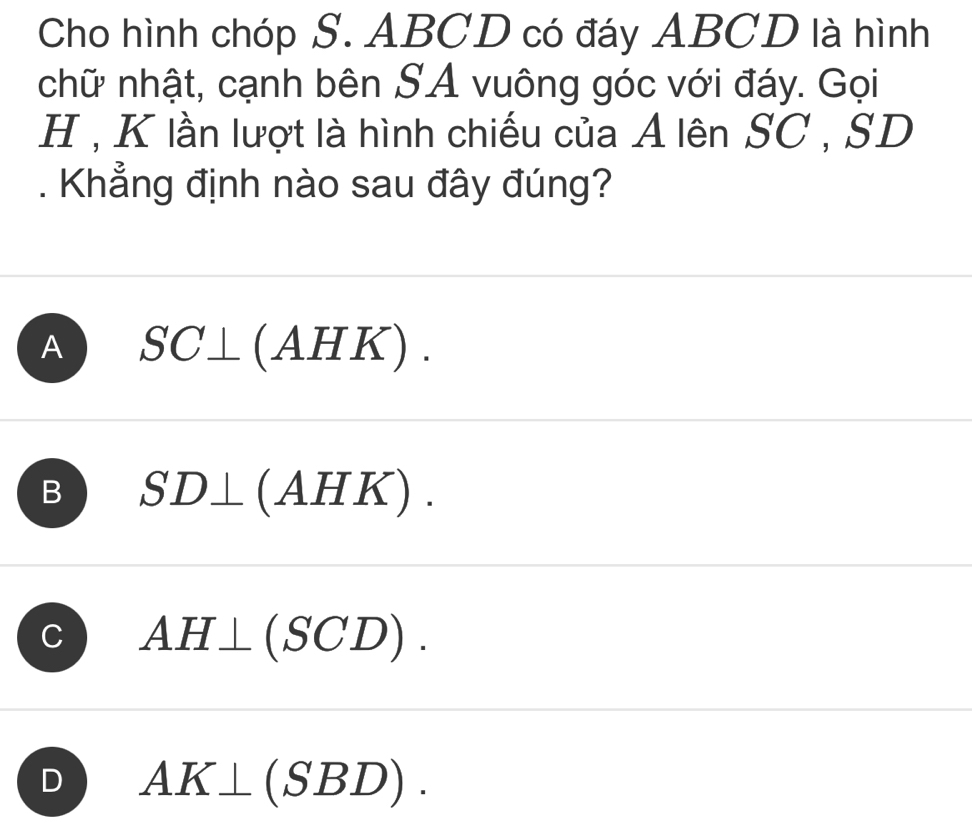 Cho hình chóp S. ABCD có đáy ABCD là hình
chữ nhật, cạnh bên SA vuông góc với đáy. Gọi
H , K lần lượt là hình chiếu của A lên SC , SD. Khẳng định nào sau đây đúng?
A SC⊥ ( A .HK).
B SD⊥ (AH K).
AH⊥ (SCD).
D AK⊥ (SBD).