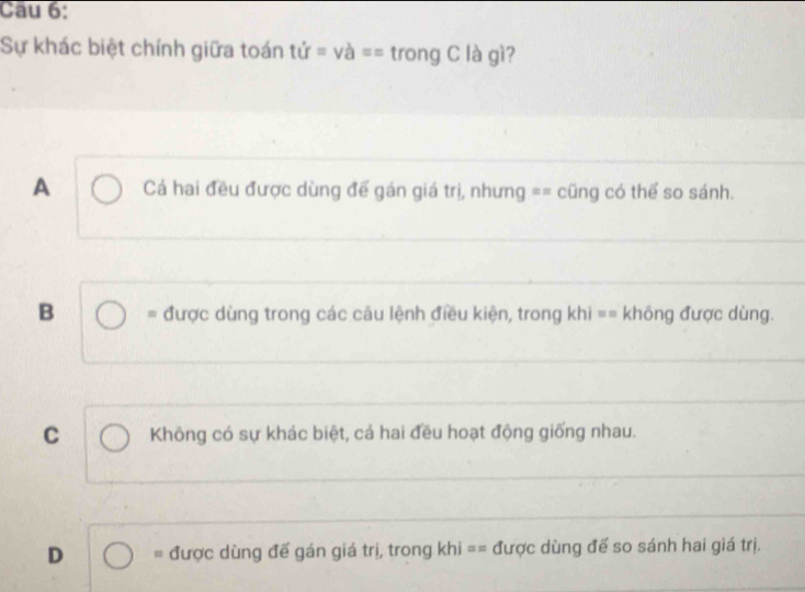 Sự khác biệt chính giữa toán tir=va== trong C là gì?
A Cá hai đều được dùng để gán giá trị, nhưng == cũng có thể so sánh.
_
B = được dùng trong các câu lệnh điều kiện, trong kh □ = không được dùng.
_
C Không có sự khác biệt, cả hai đều hoạt động giống nhau.
D = được dùng đế gán giá trị, trong khi== được dùng đế so sánh hai giá trị.