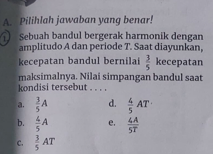 Pilihlah jawaban yang benar!
Sebuah bandul bergerak harmonik dengan
amplitudo A dan periode T. Saat diayunkan,
kecepatan bandul bernilai  3/5  kecepatan
maksimalnya. Nilai simpangan bandul saat
kondisi tersebut . . . .
a.  3/5 A d.  4/5 AT·
b.  4/5 A  4A/5T 
e.
C.  3/5 AT