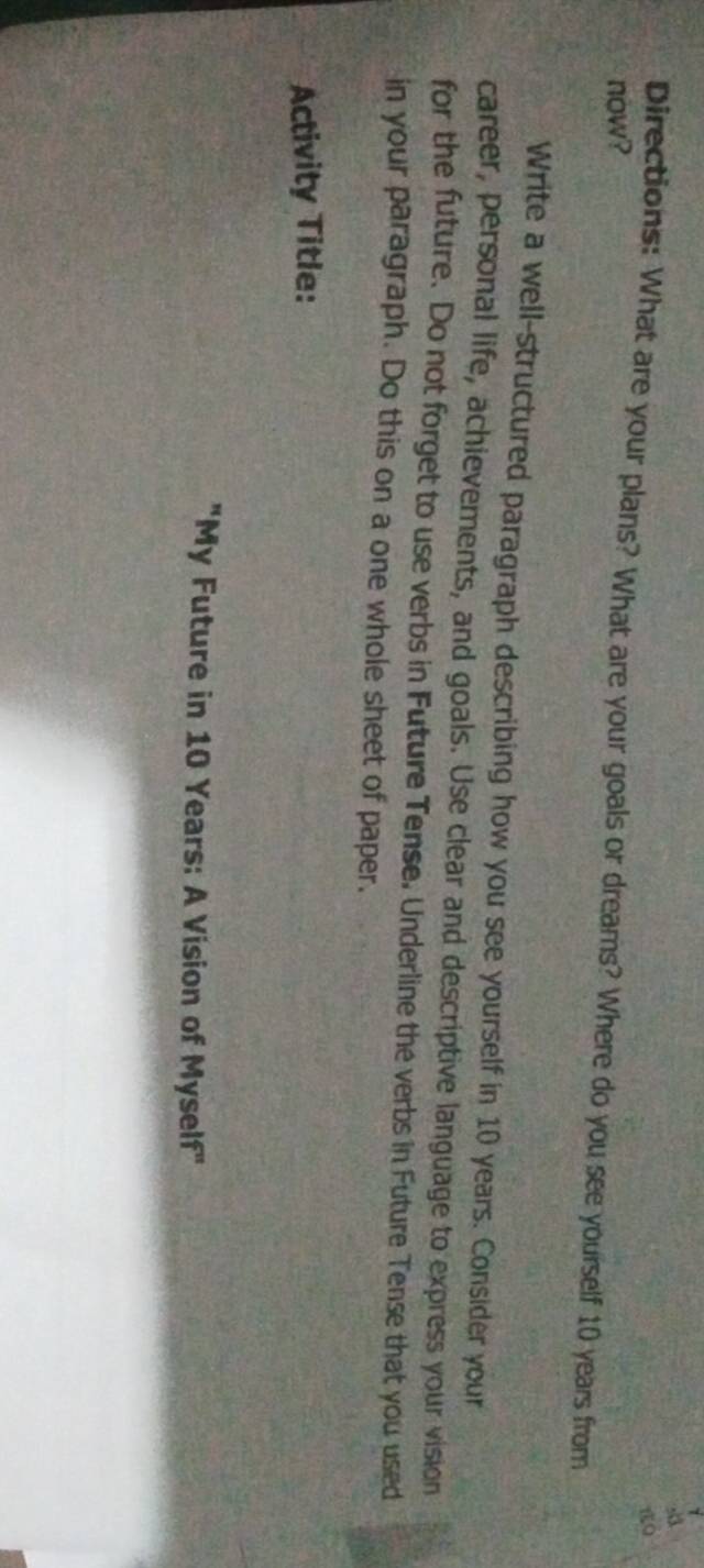 now? 
Directions: What are your plans? What are your goals or dreams? Where do you see yourself 10 years from 
Write a well-structured paragraph describing how you see yourself in 10 years. Consider your 
career, personal life, achievements, and goals. Use clear and descriptive language to express your vision 
for the future. Do not forget to use verbs in Future Tense. Underline the verbs in Future Tense that you used 
in your paragraph. Do this on a one whole sheet of paper. 
Activity Title: 
"My Future in 10 Years : A Vision of Myself"