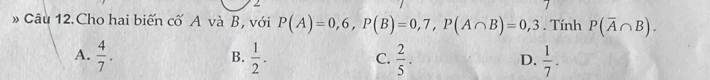 » Câu 12.Cho hai biến cố A và B, với P(A)=0,6, P(B)=0,7, P(A∩ B)=0,3. Tính P(overline A∩ B).
A.  4/7 .  1/2 .  2/5 .  1/7 . 
B.
C.
D.