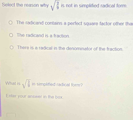 Select the reason why sqrt(frac 2)9 is not in simplified radical form.
The radicand contains a perfect square factor other tha
The radicand is a fraction.
There is a radical in the denominator of the fraction.
What is sqrt(frac 2)9 in simplified radical form?
Enter your answer in the box.