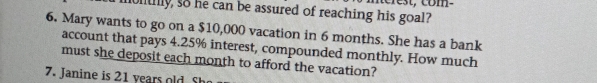 nerest, com- 
muntily, so he can be assured of reaching his goal? 
6. Mary wants to go on a $10,000 vacation in 6 months. She has a bank 
account that pays 4.25% interest, compounded monthly. How much 
must she deposit each month to afford the vacation? 
7. Janine is 21 years old Sh