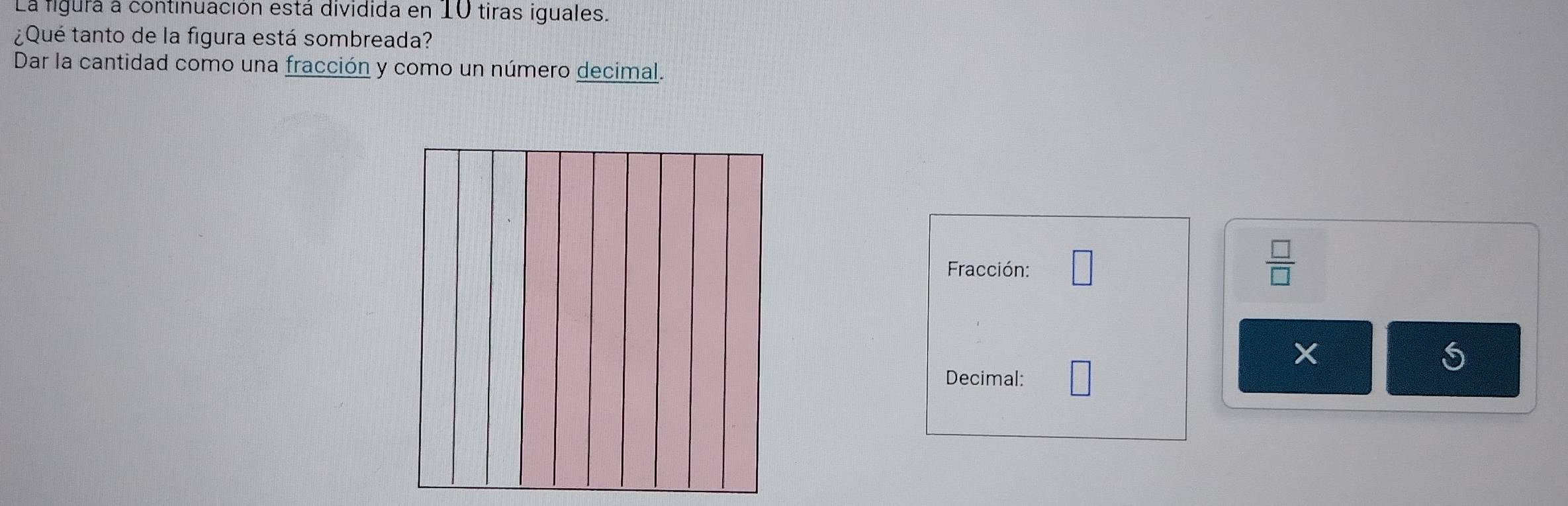 La figurá a continuación está dividida en 10 tiras iguales. 
¿Qué tanto de la figura está sombreada? 
Dar la cantidad como una fracción y como un número decimal. 
Fracción: □  □ /□  
Decimal: □ 
S