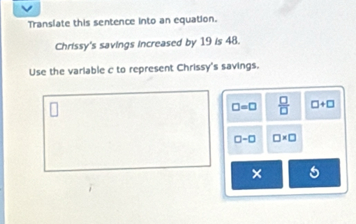 Translate this sentence into an equation.
Chrissy's savings increased by 19 is 48.
Use the variable c to represent Chrissy's savings.
□ =□  □ /□   □ +□
□ -□ □ * □
×