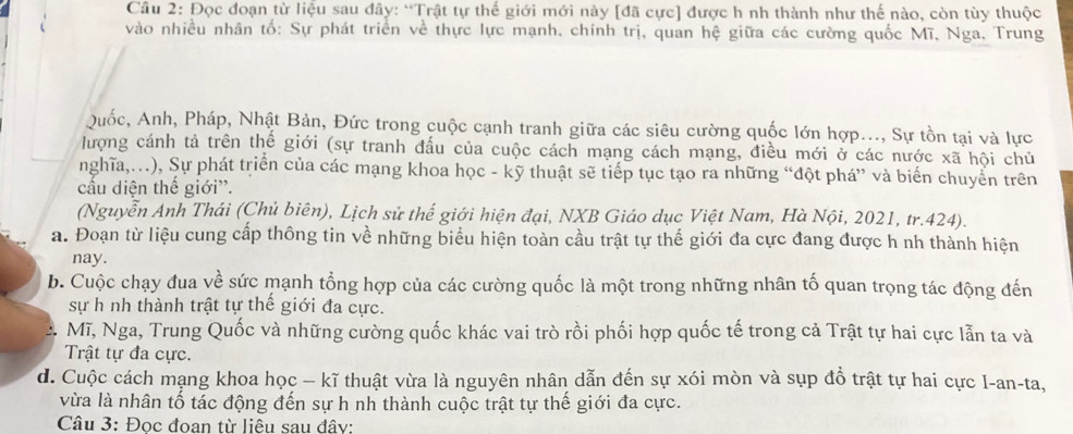 Đọc đoạn từ liệu sau đây: “Trật tự thể giới mới này [đã cực] được h nh thành như thế nào, còn tùy thuộc
vào nhiều nhân tố: Sự phát triển về thực lực mạnh, chính trị, quan hệ giữa các cường quốc Mĩ, Nga, Trung
Quốc, Anh, Pháp, Nhật Bản, Đức trong cuộc cạnh tranh giữa các siêu cường quốc lớn hợp..., Sự tồn tại và lực
lượng cánh tả trên thể giới (sự tranh đấu của cuộc cách mạng cách mạng, điều mới ở các nước xã hội chủ
nghĩa,..), Sự phát triển của các mạng khoa học - kỹ thuật sẽ tiếp tục tạo ra những “đột phá” và biến chuyển trên
cấu diện thế giới''.
(Nguyễn Anh Thái (Chủ biên), Lịch sử thế giới hiện đại, NXB Giáo dục Việt Nam, Hà Nội, 2021, tr.424).
a. Đoạn từ liệu cung cấp thông tin về những biểu hiện toàn cầu trật tự thế giới đa cực đang được h nh thành hiện
nay.
b. Cuộc chạy đua về sức mạnh tổng hợp của các cường quốc là một trong những nhân tố quan trọng tác động đến
sự h nh thành trật tự thế giới đa cực.
Mĩ, Nga, Trung Quốc và những cường quốc khác vai trò rồi phối hợp quốc tế trong cả Trật tự hai cực lẫn ta và
Trật tự đa cực.
d. Cuộc cách mạng khoa học - kĩ thuật vừa là nguyên nhân dẫn đến sự xói mòn và sụp đồ trật tự hai cực I-an-ta,
vừa là nhân tố tác động đến sự h nh thành cuộc trật tự thế giới đa cực.
Câu 3: Đọc đoan từ liêu sau đây: