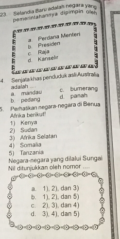 Selandia Baru adalah negara yan
pemerintahannya dipimpin olen
b. Presiden a. Perdana Menteri
d. Kanselır c Raja
a a e aa 
4 Senjata khas penduduk aslī Australia
adalah ....
a. mandau c. bumerang
b. pedang d. panah
5. Perhatikan negara-negara di Benua
Afrika berikut!
1) Kenya
2) Sudan
3) Afrika Selatan
4) Somalia
5) Tanzania
Negara-negara yang dilalui Sungai
Nil ditunjukkan oleh nomor ....
a  enclosecircle1= enclosecircle4= enclosecircle1= enclosecircle2= enclosecircle4=
a. 1),2) , dan 3)
b. 1),2) , dan 5)
C. 2),3) , dan 4)
d. 3),4) , dan 5)