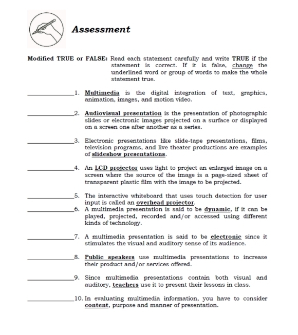 Assessment 
Modified TRUE or FALSE: Read each statement carefully and write TRUE if the 
statement is correct. If it is false, change the 
underlined word or group of words to make the whole 
statement true. 
_1. Multimedia is the digital integration of text, graphics, 
animation, images, and motion video. 
_2. Audiovisual presentation is the presentation of photographic 
slides or electronic images projected on a surface or displayed 
on a screen one after another as a series. 
_3. Electronic presentations like slide-tape presentations, films, 
television programs, and live theater productions are examples 
of slideshow presentations. 
_4. An LCD projector uses light to project an enlarged image on a 
screen where the source of the image is a page-sized sheet of 
transparent plastic film with the image to be projected. 
_5. The interactive whiteboard that uses touch detection for user 
input is called an overhead projector. 
_6. A multimedia presentation is said to be dynamic, if it can be 
played, projected, recorded and/or accessed using different 
kinds of technology. 
_7. A multimedia presentation is said to be electronic since it 
stimulates the visual and auditory sense of its audience. 
_8. Public speakers use multimedia presentations to increase 
their product and/or services offered. 
_9. Since multimedia presentations contain both visual and 
auditory, teachers use it to present their lessons in class. 
_10. In evaluating multimedia information, you have to consider 
content, purpose and manner of presentation.