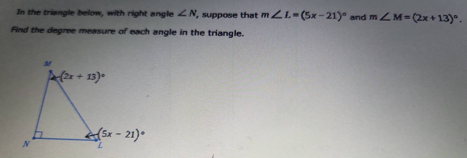 In the triangle below, with right angle ∠ N , suppose that m∠ L=(5x-21)^circ  and m∠ M=(2x+13)^circ .
Find the degree measure of each angle in the triangle.