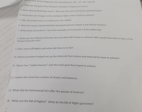 16°, 37°, 18° 19°
2. 1hat was the goel of the Women's Christian Temperance Union? 
3. What does philanthropy mean? Who was the most well-known philanthropist? 
4. What were (3) chances in the workplace labor unions trying to achieve 
5. Why did people move to California in the 1840s? 
5. Give one reason industrialization was good and one reason it was bad for America. 
7. What were muckrakers? Give two examples of muckrakers of the Gilded Age. 
Shinese Exclusion Act? 3. What was the Chinese Exclusion Act and what did it hope to achieve? Who would have been in favor of the 
3. Who were suffragists and what did they try to do? 
10. Which president helped set up the National Park System and what did he hope to achieve? 
I1. Name two "robber barons" and the main goal they hoped to achieve. 
12. Explain the American systern of checks and balances. 
13. What did the Homestead Act offer the people of America? 
¿4. What are the Bill of Rights? What do the Bill of Rights guarantee?