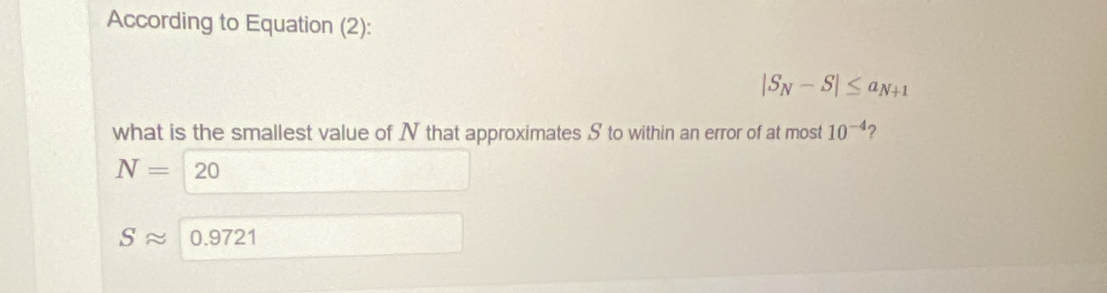 According to Equation (2):
|S_N-S|≤ a_N+1
what is the smallest value of N that approximates S to within an error of at most 10^(-4) ?
N= O(
Sapprox 0.9721