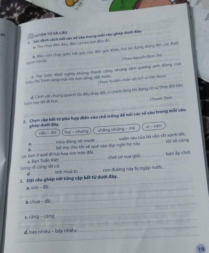 ân 5 luyện từ và câu 
1. Xác định cách nối các về câu trong mỗi câu ghép dưới đây. 
a. Tàu chạy đến đầu, đàn cá heo bơi đến đó. 
b. Mèo con chạy giờn hết góc này đến góc khác, hai tai dựng đứng lên, cái đuối 
(Theo Nguyễn Đinh Thí) 
ngoe nguẩy. 
_c Tuy cuộc khởi nghĩa không thành công nhưng tấm gương anh dũng của 
(Theo Từ điển nhân vật lịch sử Việt Nam) 
Triệu Thị Trinh sáng mãi với non sông, đất nước. 
đ. Cảnh vật chung quanh tôi đều thay đổi, vì chính lòng tôi đang có sự thay đối lớn: 
(Thanh Tịnh) 
hôm nay tôi đi học. 
2. Chọn cặp kết từ phù hợp điển vào chỗ trống để nối các vế cậu trong mỗi câu 
ghép dưới đây. 
nếu thì tuy - nhưng chẳng những - mà vì nèn 
a. mùa đông rét mướt vườn rau của bà vẫn rất xanh tốt. 
b._ _bố mẹ cho tôi về quê vào dịp nghỉ hè này _tôi sē cùng 
các bạn ở quê đi hái hoa sim trên đổi, 
c. Bạn Tuấn Kiệt_ chơi cờ vua giỏi _bạn ấy chơi 
bóng rổ cũng rất cừ. 
d._ trời mưa to _ con đường này bị ngập nước. 
_ 
3. Đặt câu ghép với từng cặp kết từ dưới đây. 
_a. vừa - đã: 
_ 
b. chưa - đã: 
_ 
_ 
. càng - càng: 
_ 
_ 
_ 
đ. bao nhiêu - bấy nhiêu: 
19