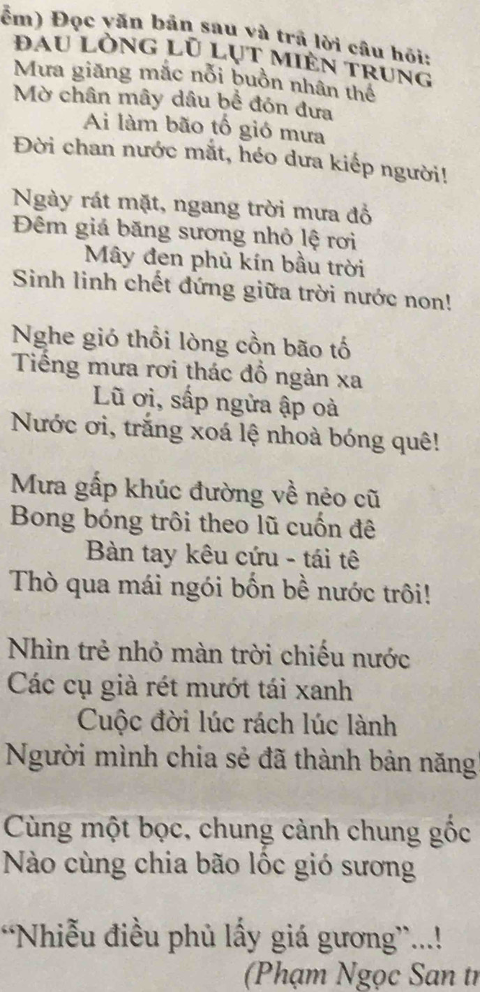 ểm) Đọc yăn bản sau và trã lời câu hỏi: 
đau lòng lũ lụt miên trung 
Mưa giăng mắc nỗi buồn nhân thể 
Mờ chân mây dâu bể đón đưa 
Ai làm bão tố gió mưa 
Đời chan nước mắt, héo dưa kiếp người! 
Ngày rát mặt, ngang trời mưa đồ 
Đêm giá băng sương nhỏ lệ rơi 
Mây đen phủ kín bầu trời 
Sinh linh chết đứng giữa trời nước non! 
Nghe gió thổi lòng cồn bão tố 
Tiếng mưa rơi thác đồ ngàn xa 
Lũ ơi, sấp ngửa ập oà 
Nước ơi, trắng xoá lệ nhoà bóng quê! 
Mưa gấp khúc đường về nẻo cũ 
Bong bóng trôi theo lũ cuốn đê 
Bàn tay kêu cứu - tái tê 
Thò qua mái ngói bốn bề nước trôi! 
Nhìn trẻ nhỏ màn trời chiếu nước 
Các cụ già rét mướt tái xanh 
Cuộc đời lúc rách lúc lành 
Người mình chia sẻ đã thành bản năng' 
Cùng một bọc, chung cảnh chung gốc 
Nào cùng chia bão lộc gió sương 
Nhiễu điều phủ lấy giá gương”...! 
(Phạm Ngọc San tỉ