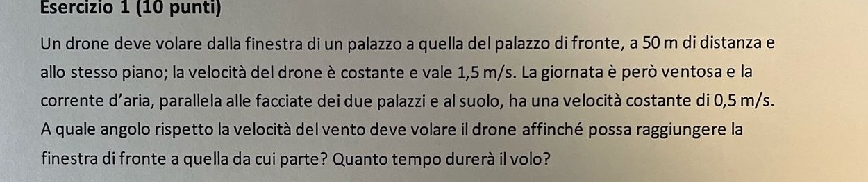 (10 punti) 
Un drone deve volare dalla finestra di un palazzo a quella del palazzo di fronte, a 50 m di distanza e 
allo stesso piano; la velocità del drone è costante e vale 1,5 m/s. La giornata è però ventosa e la 
corrente d’aria, parallela alle facciate dei due palazzi e al suolo, ha una velocità costante di 0,5 m/s. 
A quale angolo rispetto la velocità del vento deve volare il drone affinché possa raggiungere la 
finestra di fronte a quella da cui parte? Quanto tempo durerà il volo?