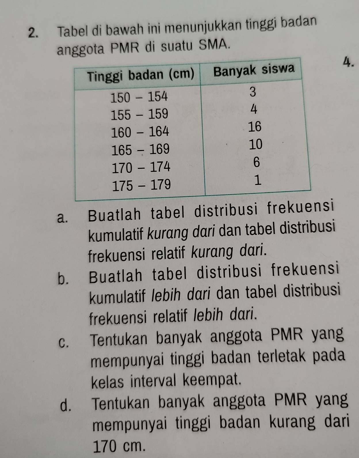 Tabel di bawah ini menunjukkan tinggi badan
anggota PMR di suatu SMA.
4.
a. Buatlah tabel distribusi fri
kumulatif kurang dari dan tabel distribusi
frekuensi relatif kurang dari.
b. Buatlah tabel distribusi frekuensi
kumulatif lebih dari dan tabel distribusi
frekuensi relatif lebih dari.
c. Tentukan banyak anggota PMR yang
mempunyai tinggi badan terletak pada
kelas interval keempat.
d. Tentukan banyak anggota PMR yang
mempunyai tinggi badan kurang dari
170 cm.