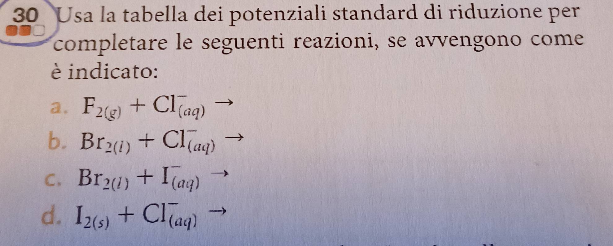 Usa la tabella dei potenziali standard di riduzione per 
completare le seguenti reazioni, se avvengono come 
è indicato: 
a. F_2(g)+Cl_((aq))^-to
b. Br_2(l)+Cl_((aq))^-to
C. Br_2(l)+I_((aq))^-
d. I_2(s)+CI_((aq))^-