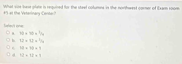 What size base plate is required for the steel columns in the northwest corner of Exam room
#5 at the Veterinary Center?
Select one:
a. 10* 10*^3/_4
b. 12* 12*^3/_4
c. 10* 10* 1
d. 12* 12* 1