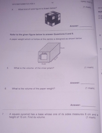 GH 9 MATHEMATICS ASS $ 14 
TOPIC TESE 。 
(1 mark) 
4 What kind of solid figure is drawn below? 48 1 
Rah 
A s 
a 
Answer:_ 
Refer to the given figure below to answer Questions 5 and 6. 8 
A paper weight which is hollow at the centre is designed as shown below 
9 
5 What is the volume of the inter prism? (1 mark) 
Answer:_ 
6 What is the volume of the paper weight? (1 mark) 
Answer: 
_ 
7 A square pyramid has a base whose one of its sides measures 8 cm and a (1 mark) 
height of 15 cm. Find its volume