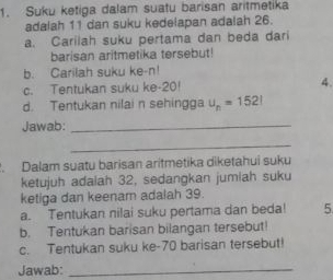 Suku ketiga dalam suatu barisan aritmetika 
adalah 11 dan suku kedelapan adalah 26. 
a. Carilah suku pertama dan beda dari 
barisan aritmetika tersebut! 
b. Carilah suku ke- n! 
c. Tentukan suku ke -20! 4. 
d. Tentukan nilai n sehingga u_n=1521
Jawab:_ 
_ 
. Dalam suatu barisan aritmetika diketahui suku 
ketujuh adaiah 32, sedangkan jumiah suku 
ketiga dan keenam adalah 39. 
a. Tentukan nilai suku pertama dan beda! 5 
b. Tentukan barisan bilangan tersebut! 
c. Tentukan suku ke- 70 barisan tersebut! 
Jawab:_