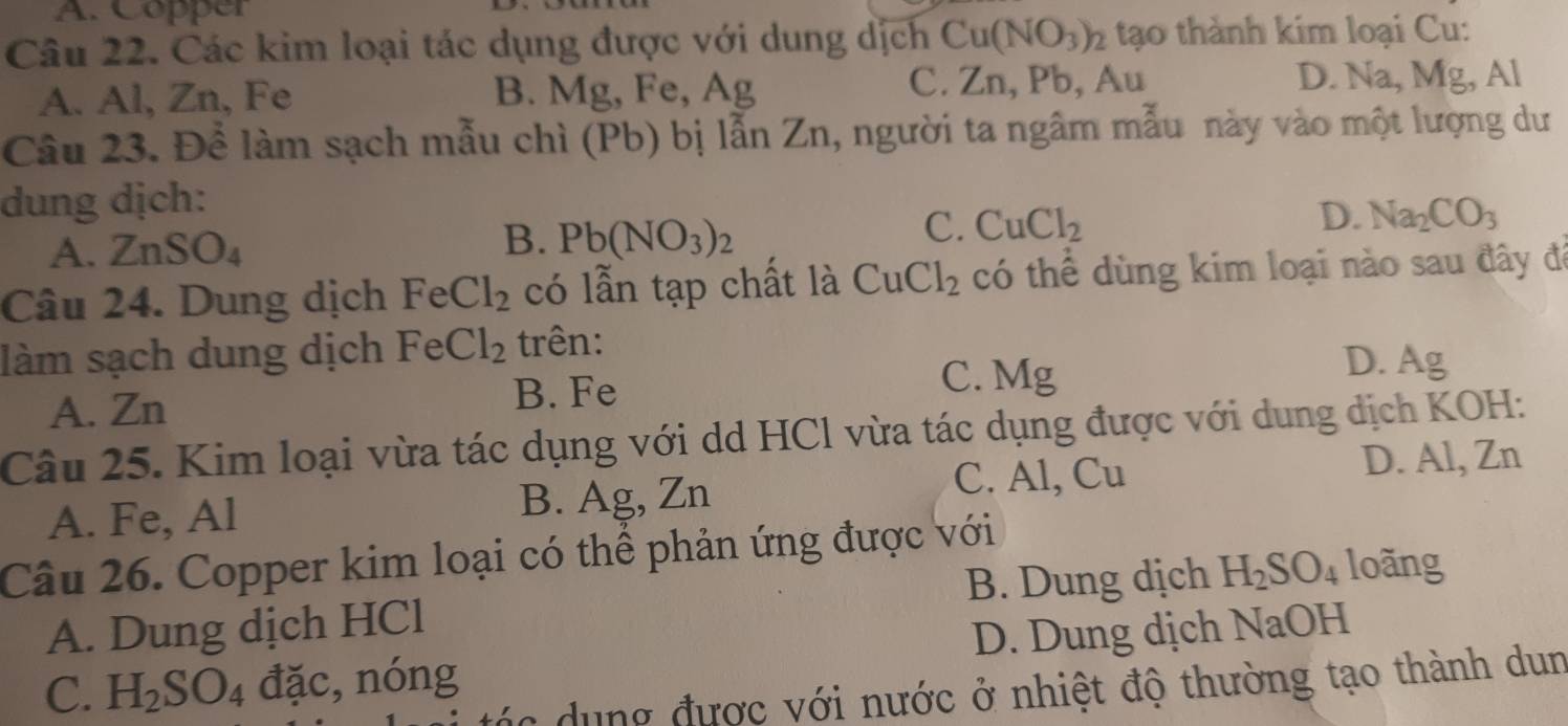 A. Copper
Câu 22. Các kim loại tác dụng được với dung dịch Cu(NO_3)_2 tạo thành kim loại Cu:
A. Al, Zn, Fe B. Mg, Fe B、 Ag C. Zn, Pb, Au D. Na, Mg , Al
Câu 23. Để làm sạch mẫu chì (Pb) bị lẫn Zn, người ta ngâm mẫu này vào một lượng dư
dung dịch:
A. ZnSO_4
B. Pb(NO_3)_2
D.
C. CuCl_2 Na_2CO_3
Câu 24. Dung dịch FeCl_2 có lẫn tạp chất là CuCl_2 có thể dùng kim loại nào sau đây đá
làm sạch dung dịch FeCl_2 trên:
A. Zn B. Fe
C. Mg
D. Ag
Câu 25. Kim loại vừa tác dụng với dd HCl vừa tác dụng được với dung dịch KOH:
C. Al, Cu D. Al, Zn
A. Fe, Al B. Ag, Zn
Câu 26. Copper kim loại có thể phản ứng được với
A. Dung dịch HCl B. Dung dịch H_2SO_4 loãng
C. H_2SO_4 đặc, nóng D. Dung dịch NaOH
đác dung được với nước ở nhiệt độ thường tạo thành dun