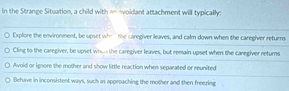 In the Strange Situation, a child with an avoidant attachment will typically:
Explore the environment, be upset whe the caregiver leaves, and calm down when the caregiver returns
Cling to the caregiver, be upset when the caregiver leaves, but remain upset when the caregiver returns
Avoid or ignore the mother and show little reaction when separated or reunited
Behave in inconsistent ways, such as approaching the mother and then freezing