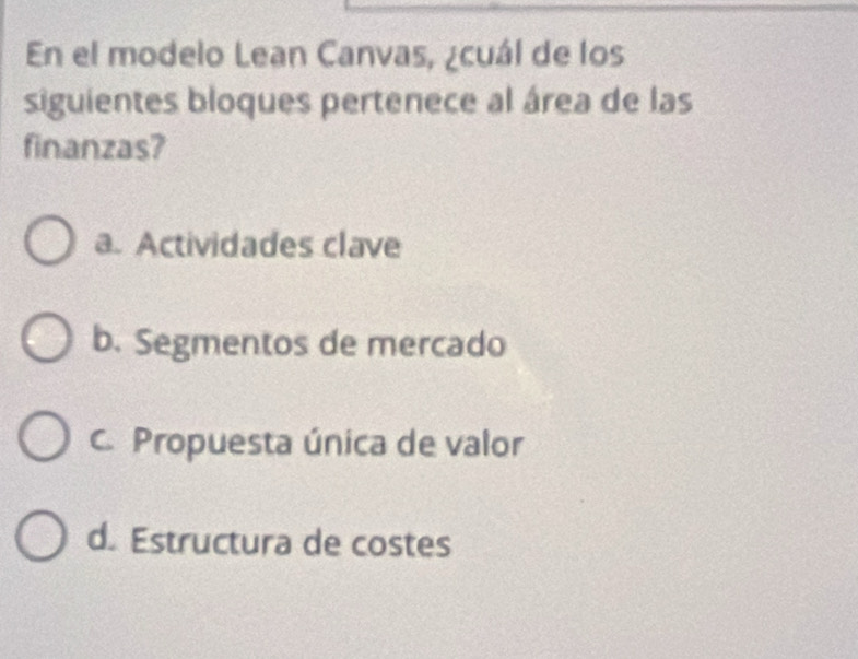 En el modelo Lean Canvas, ¿cuál de los
siguientes bloques pertenece al área de las
finanzas?
a. Actividades clave
b. Segmentos de mercado
C. Propuesta única de valor
d. Estructura de costes