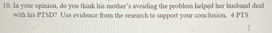 In your opinion, do you think his mother’s avoiding the problem helped her husband deal 
with his PTSD? Use evidence from the research to support your conclusion. 4 PTS