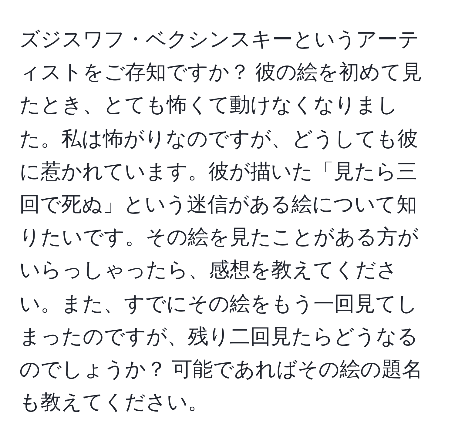 ズジスワフ・ベクシンスキーというアーティストをご存知ですか？ 彼の絵を初めて見たとき、とても怖くて動けなくなりました。私は怖がりなのですが、どうしても彼に惹かれています。彼が描いた「見たら三回で死ぬ」という迷信がある絵について知りたいです。その絵を見たことがある方がいらっしゃったら、感想を教えてください。また、すでにその絵をもう一回見てしまったのですが、残り二回見たらどうなるのでしょうか？ 可能であればその絵の題名も教えてください。