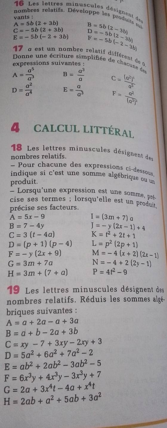 Les lettres minuscules désignent de
nombres relatifs. Développe les produits sui
vants :
A=5b(2+3b) B=5b(2-3b)
C=-5b(2+3b)
E=-5b(-2+3b) D=-5b(2-3b)
F=-5b(-2-3b)
17 a est un nombre relatif différent de 0
Donne une écriture simplifiée de chacune des
expressions suivantes :
A= a^5/a^3  B= a^3/a 
D= a^2/a^4  E= a/a^3  c=frac (a^2)^5a^5
F=frac a^2(a^3)^2
CALCUL LITTÉRAL
18 Les lettres minuscules désignent des
nombres relatifs.
- Pour chacune des expressions ci-dessous,
indique si c'est une somme algébrique ou un
produit.
Lorsqu'une expression est une somme, pré-
cise ses termes ; lorsqu'elle est un produit .
précise ses facteurs.
A=5x-9
I=(3m+7)a
B=7-4y
J=-y(2x-1)+4
C=3(t-4a)
K=t^2+2t+1
D=(p+1)(p-4) L=p^2(2p+1)
F=-y(2x+9) M=-4(x+2)(2x-1)
G=3m+7a
N=-4+2(2y-1)
H=3m+(7+a) P=4t^2-9
19 Les lettres minuscules désignent des
nombres relatifs. Réduis les sommes algé.
briques suivantes :
A=a+2a-a+3a
B=a+b-2a+3b
C=xy-7+3xy-2xy+3
D=5a^2+6a^2+7a^2-2
E=ab^2+2ab^2-3ab^2-5
F=6x^3y+4x^3y-3x^3y+7
G=2a+3x^4t-4a+x^4t
H=2ab+a^2+5ab+3a^2