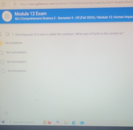 Module 12 Exam
M/J Comprehensive Science 2 - Semester II - CR (Fall 2024) / Module 12: Human Impac
7. The living part of a tree is called the cambium. What part of Earth is this similar to?
the biosphere
the hydrosphere
the atmosphere
the lithosphere
Type here to search